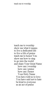 teach me to worship teach me to worship show me what it means to live a dedicated life to live a life of praise teach me to honor You show me how to sing to go into the world and share Your Great Name how can i worship how can i praise how can i honor Your Holy Name You have told us to love You have said not to hate be kind to everyone as an act of praise